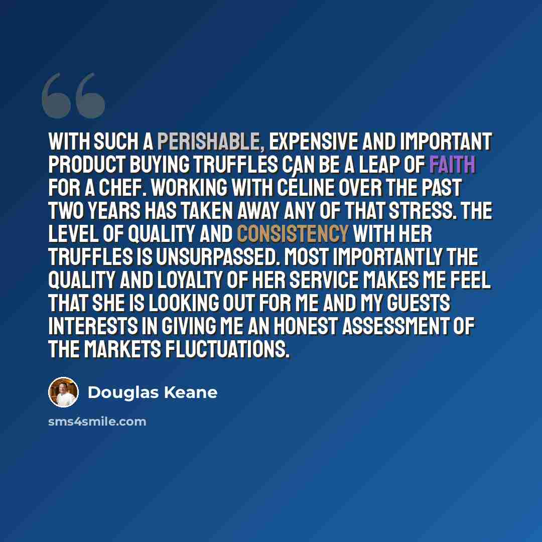 “With such a perishable, expensive and important product buying truffles can be a leap of faith for a chef. Working with Céline over the past two years has taken away any of that stress. The level of quality and consistency with her truffles is unsurpassed. Most importantly the quality and loyalty…” quote by Douglas Keane