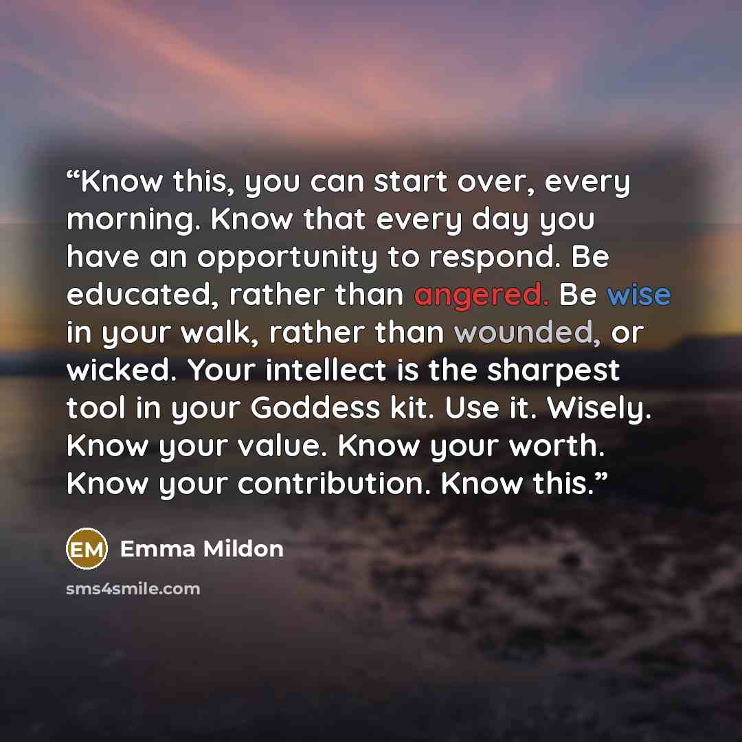 “Know this, you can start over, every morning. Know that every day you have an opportunity to respond. Be educated, rather than angered. Be wise in your walk, rather than wounded, or wicked. Your intellect is the sharpest tool in your Goddess kit. Use it. Wisely. Know your value. Know your worth…” quote by Emma Mildon