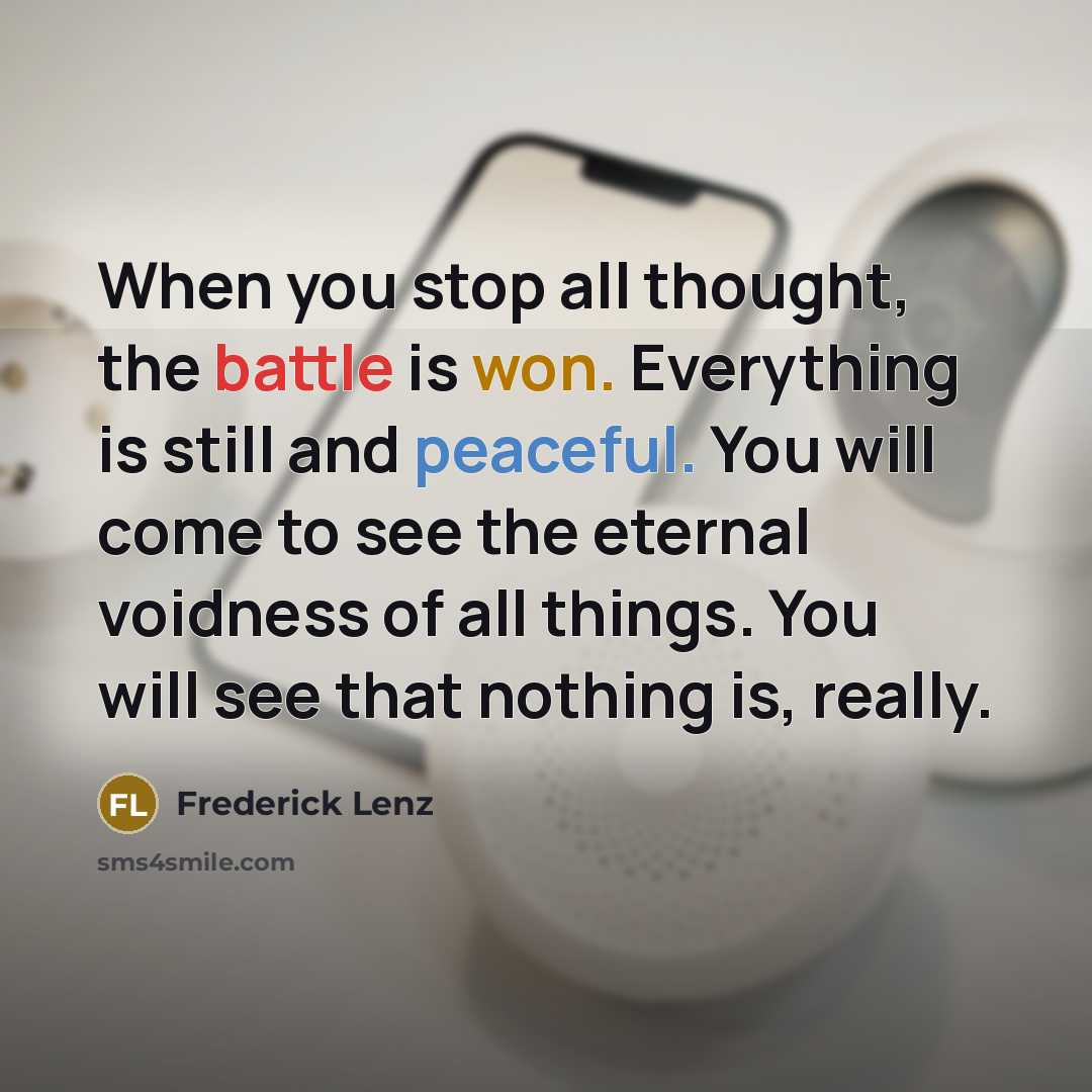 “When you stop all thought, the battle is won. Everything is still and peaceful. You will come to see the eternal voidness of all things. You will see that nothing is, really.” quote by Frederick Lenz