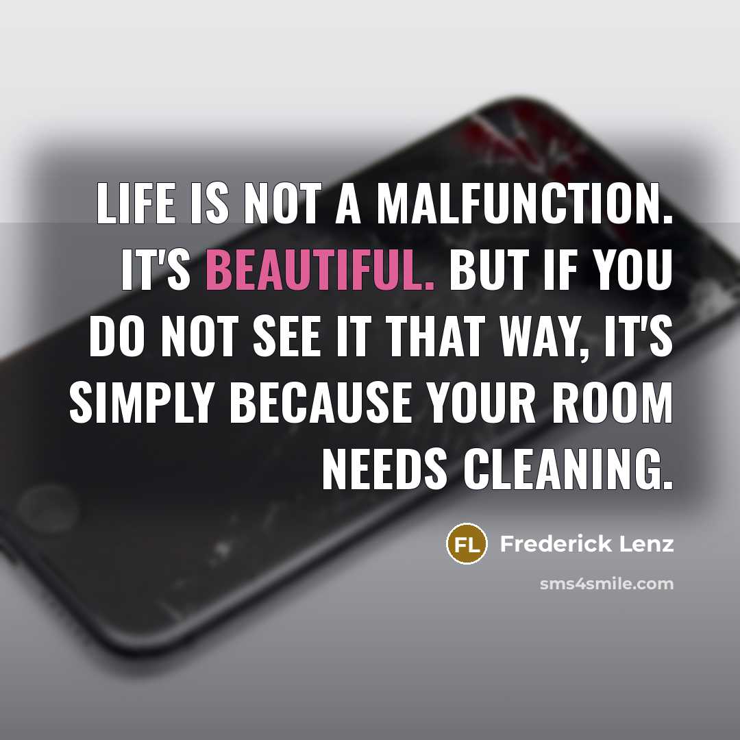 “Life is not a malfunction. It's beautiful. But if you do not see it that way, it's simply because your room needs cleaning.” quote by Frederick Lenz