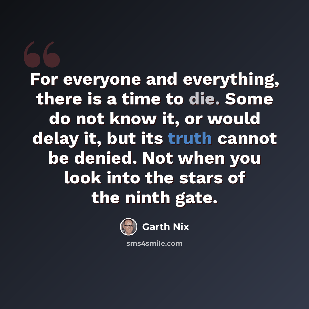 “For everyone and everything, there is a time to die. Some do not know it, or would delay it, but its truth cannot be denied. Not when you look into the stars of the ninth gate.” quote by Garth Nix
