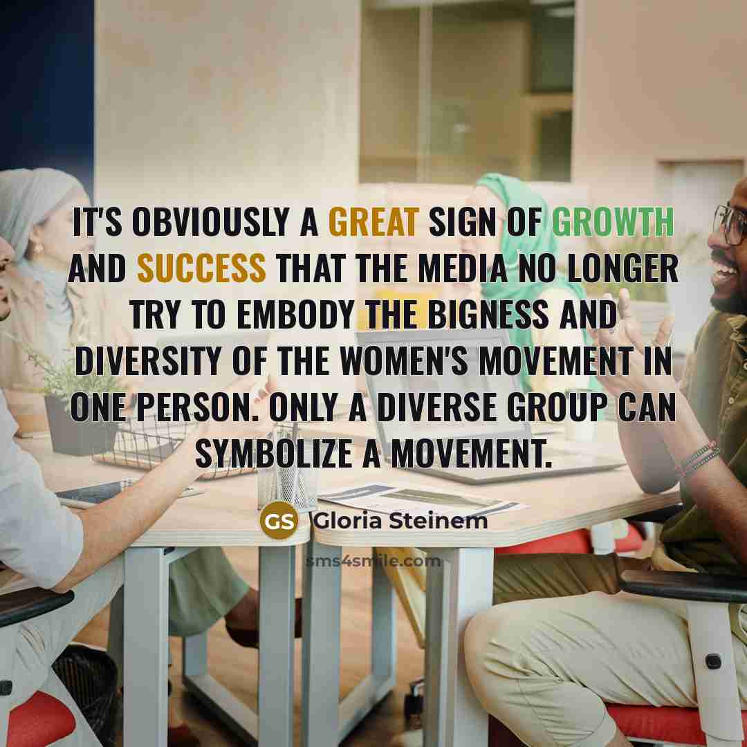 “It's obviously a great sign of growth and success that the media no longer try to embody the bigness and diversity of the women's movement in one person. Only a diverse group can symbolize a movement.” quote by Gloria Steinem