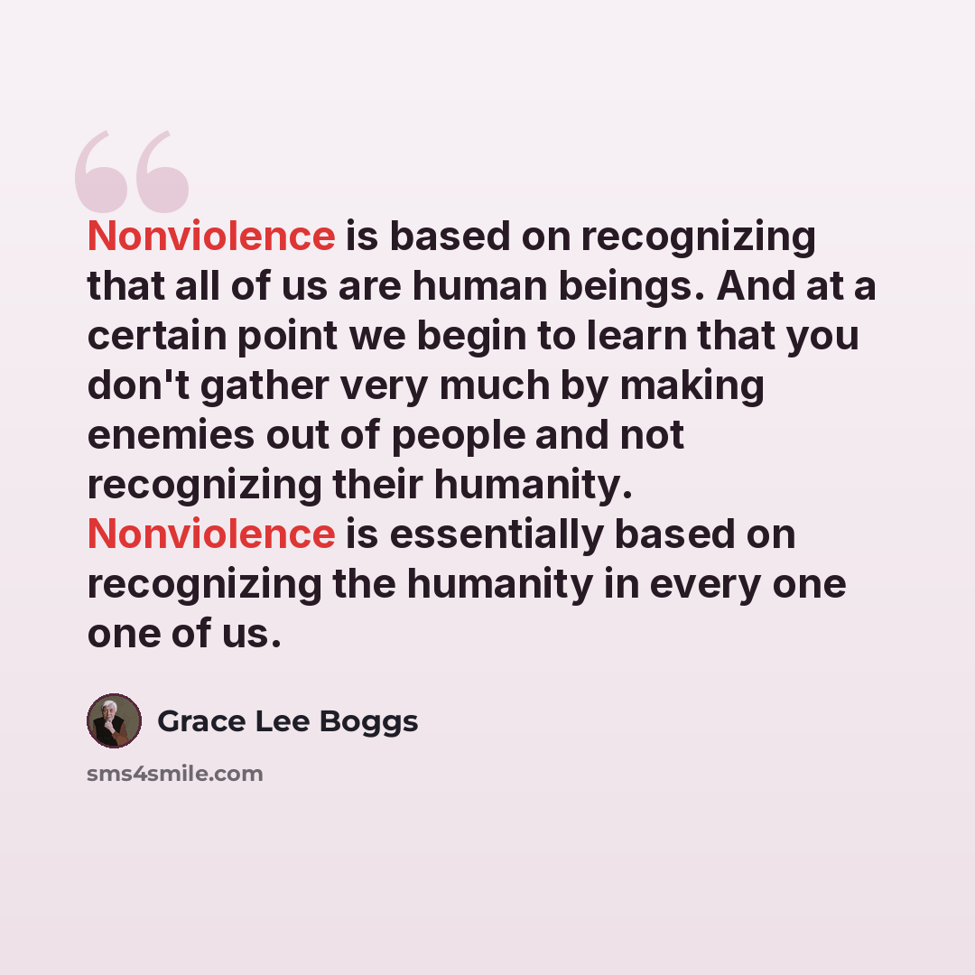 “Nonviolence is based on recognizing that all of us are human beings. And at a certain point we begin to learn that you don't gather very much by making enemies out of people and not recognizing their humanity. Nonviolence is essentially based on recognizing the humanity in every one one of us.” quote by Grace Lee Boggs