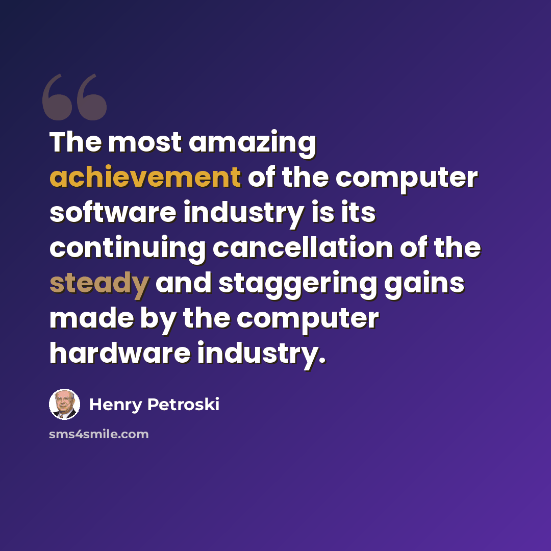 “The most amazing achievement of the computer software industry is its continuing cancellation of the steady and staggering gains made by the computer hardware industry.” quote by Henry Petroski