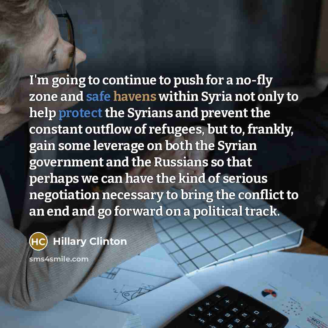 “I'm going to continue to push for a no-fly zone and safe havens within Syria not only to help protect the Syrians and prevent the constant outflow of refugees, but to, frankly, gain some leverage on both the Syrian government and the Russians so that perhaps we can have the kind of serious…” quote by Hillary Clinton