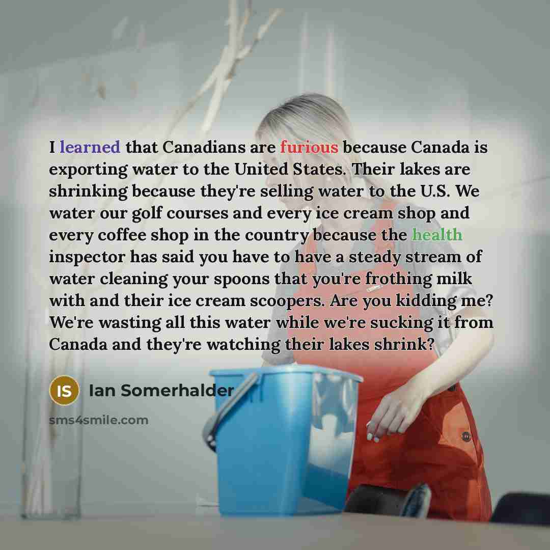 “I learned that Canadians are furious because Canada is exporting water to the United States. Their lakes are shrinking because they're selling water to the U.S. We water our golf courses and every ice cream shop and every coffee shop in the country because the health inspector has said you have to…” quote by Ian Somerhalder