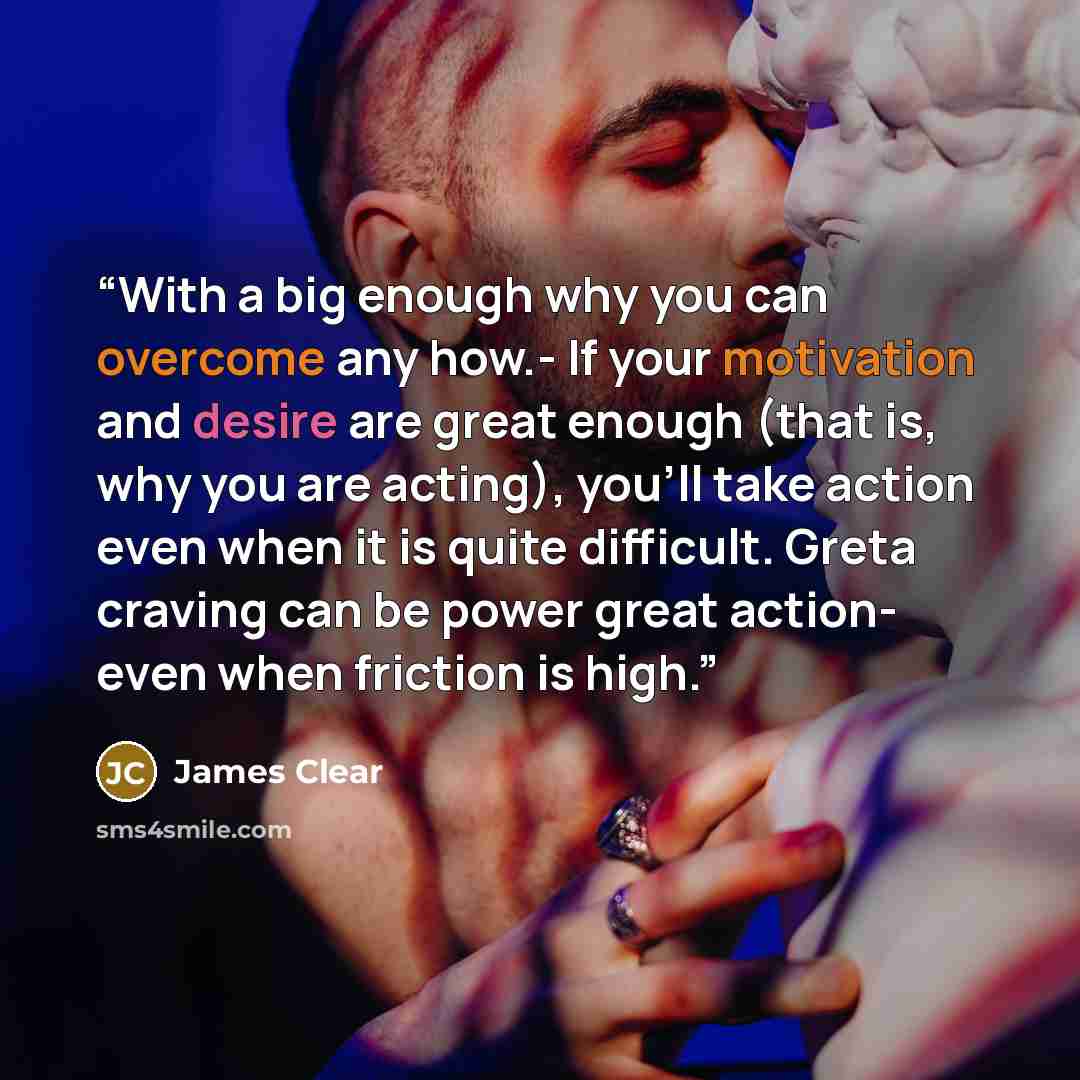 “With a big enough why you can overcome any how.- If your motivation and desire are great enough (that is, why you are acting), you’ll take action even when it is quite difficult. Greta craving can be power great action- even when friction is high.” quote by James Clear
