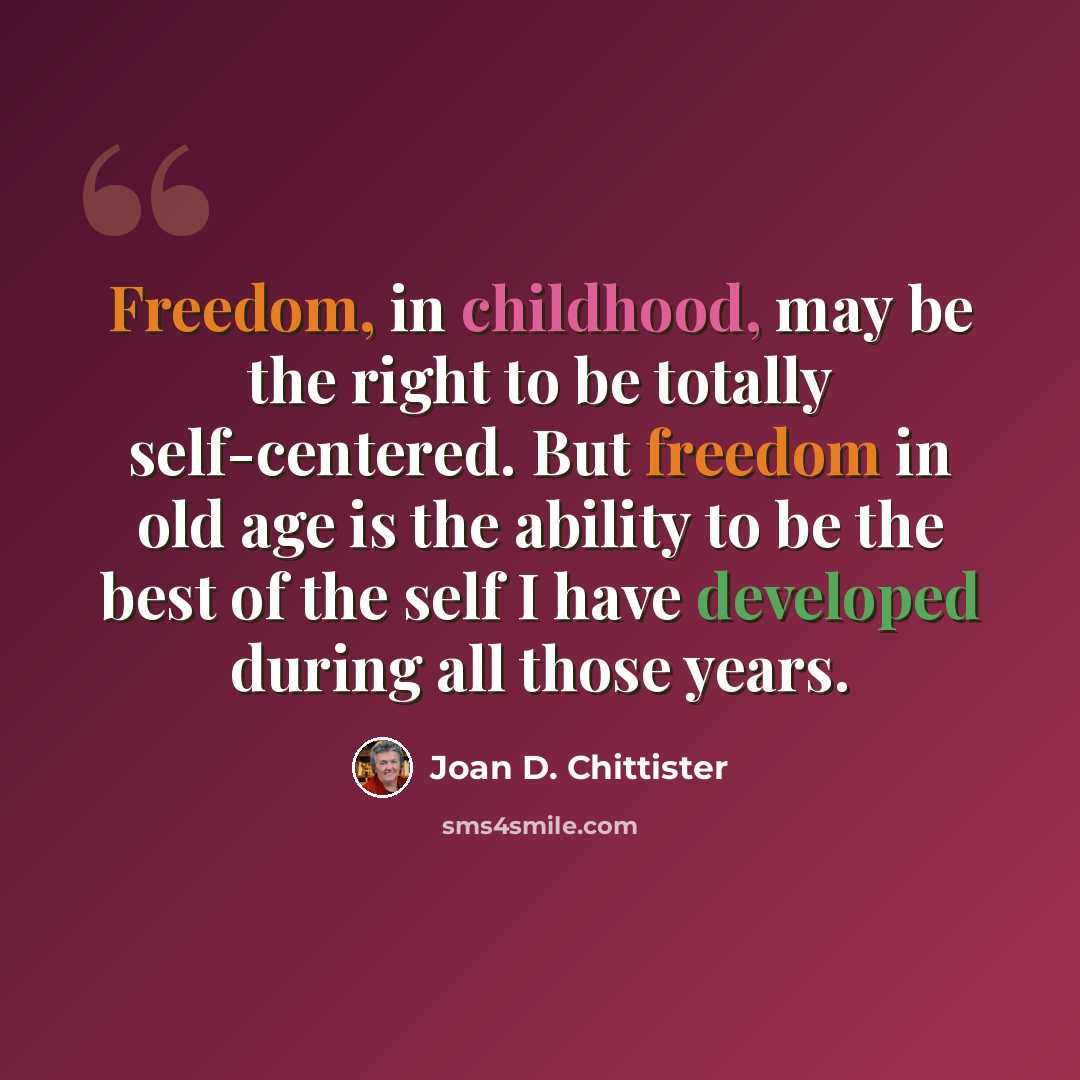 “Freedom, in childhood, may be the right to be totally self-centered. But freedom in old age is the ability to be the best of the self I have developed during all those years.” quote by Joan D. Chittister