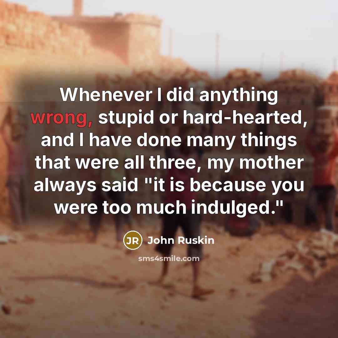“Whenever I did anything wrong, stupid or hard-hearted, and I have done many things that were all three, my mother always said "it is because you were too much indulged."” quote by John Ruskin