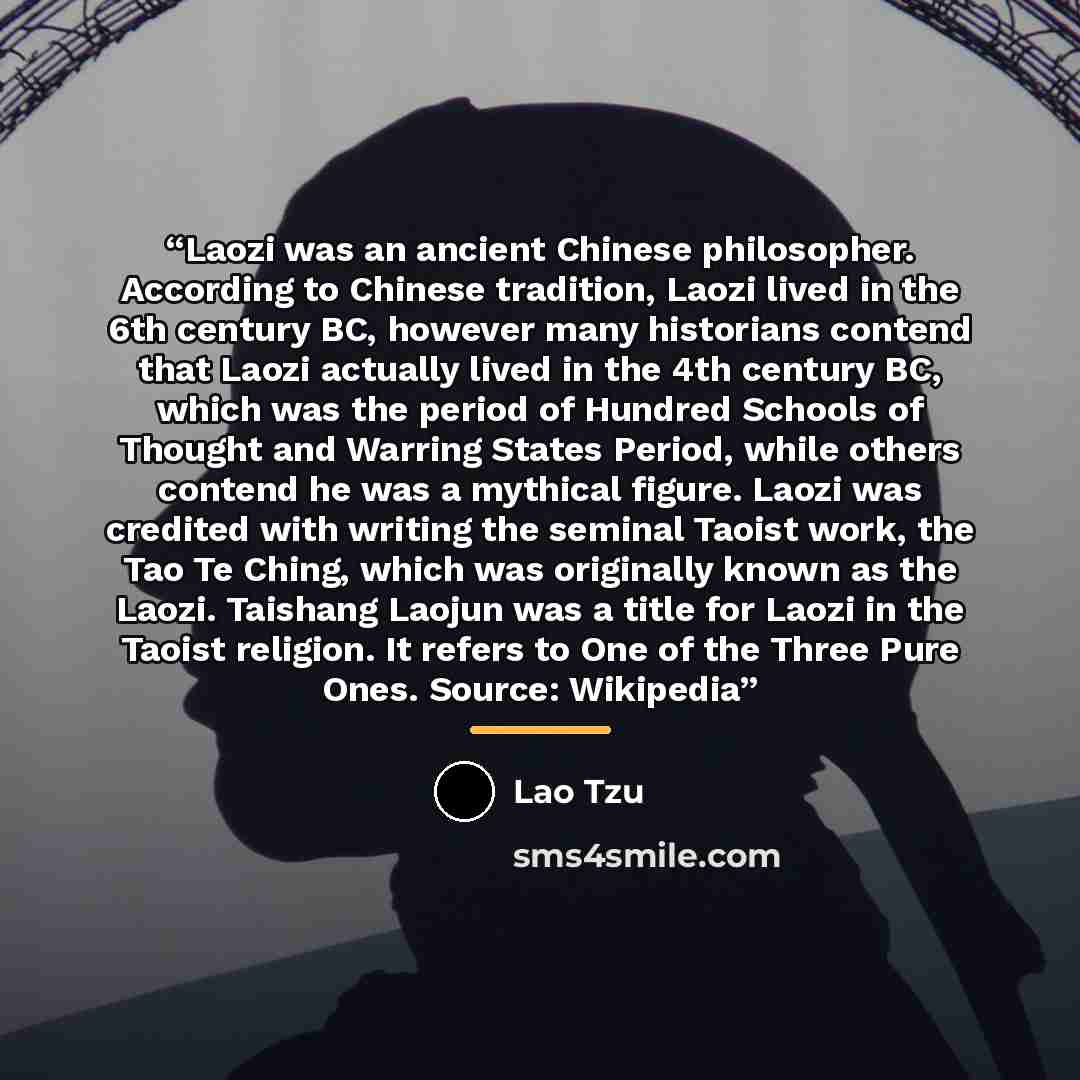 “Laozi was an ancient Chinese philosopher. According to Chinese tradition, Laozi lived in the 6th century BC, however many historians contend that Laozi actually lived in the 4th century BC, which was the period of Hundred Schools of Thought and Warring States Period, while others contend he was a…” quote by Lao Tzu
