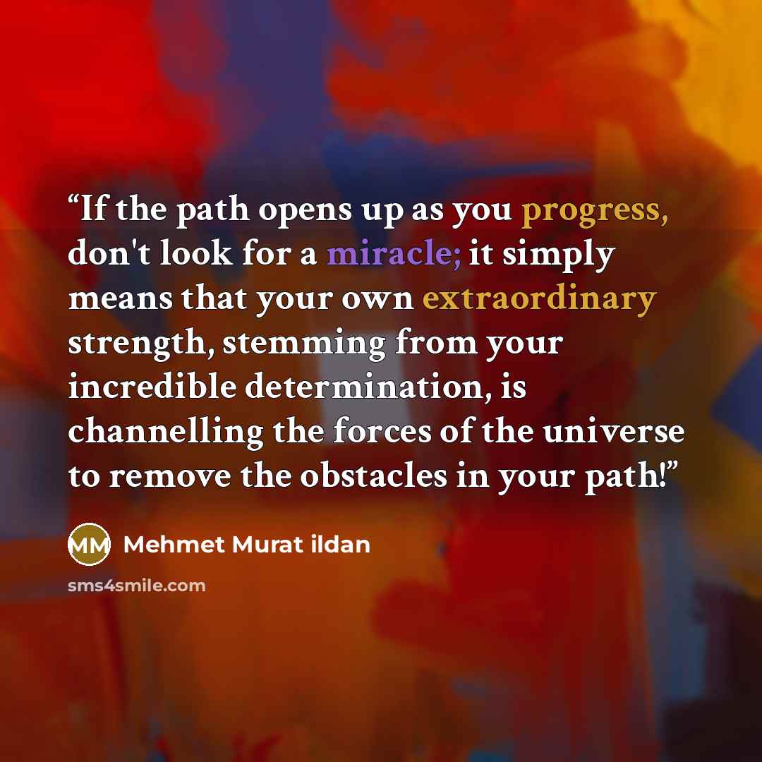 “If the path opens up as you progress, don't look for a miracle; it simply means that your own extraordinary strength, stemming from your incredible determination, is channelling the forces of the universe to remove the obstacles in your path!” quote by Mehmet Murat ildan