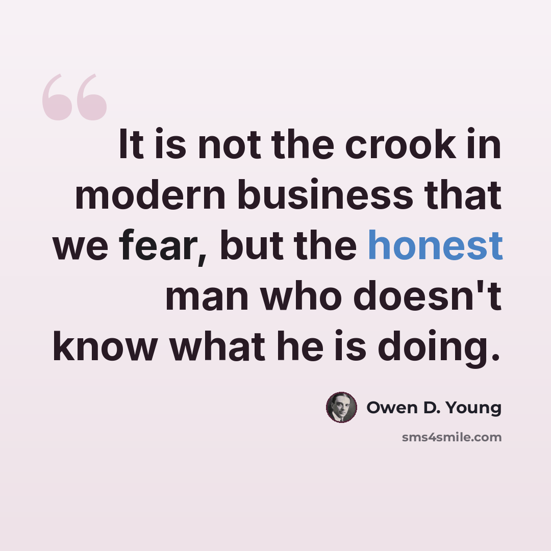 “It is not the crook in modern business that we fear, but the honest man who doesn't know what he is doing.” quote by Owen D. Young