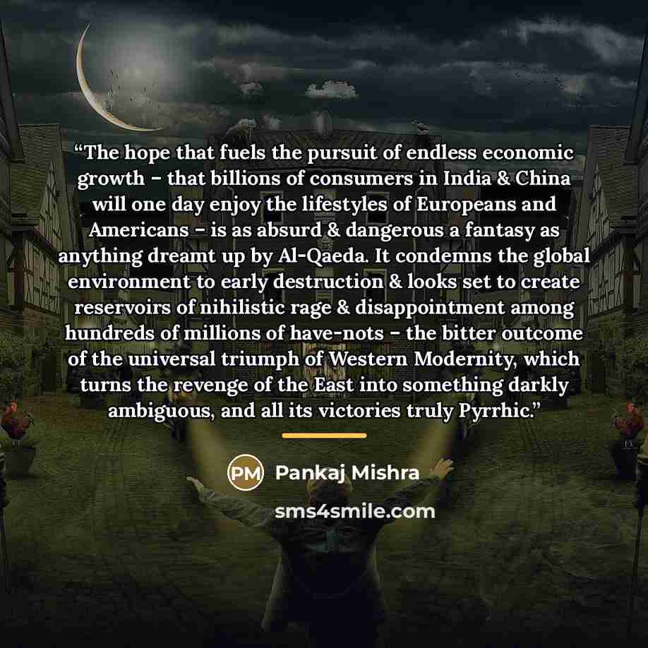 “The hope that fuels the pursuit of endless economic growth – that billions of consumers in India & China will one day enjoy the lifestyles of Europeans and Americans – is as absurd & dangerous a fantasy as anything dreamt up by Al-Qaeda. It condemns the global environment to early destruction &…” quote by Pankaj Mishra