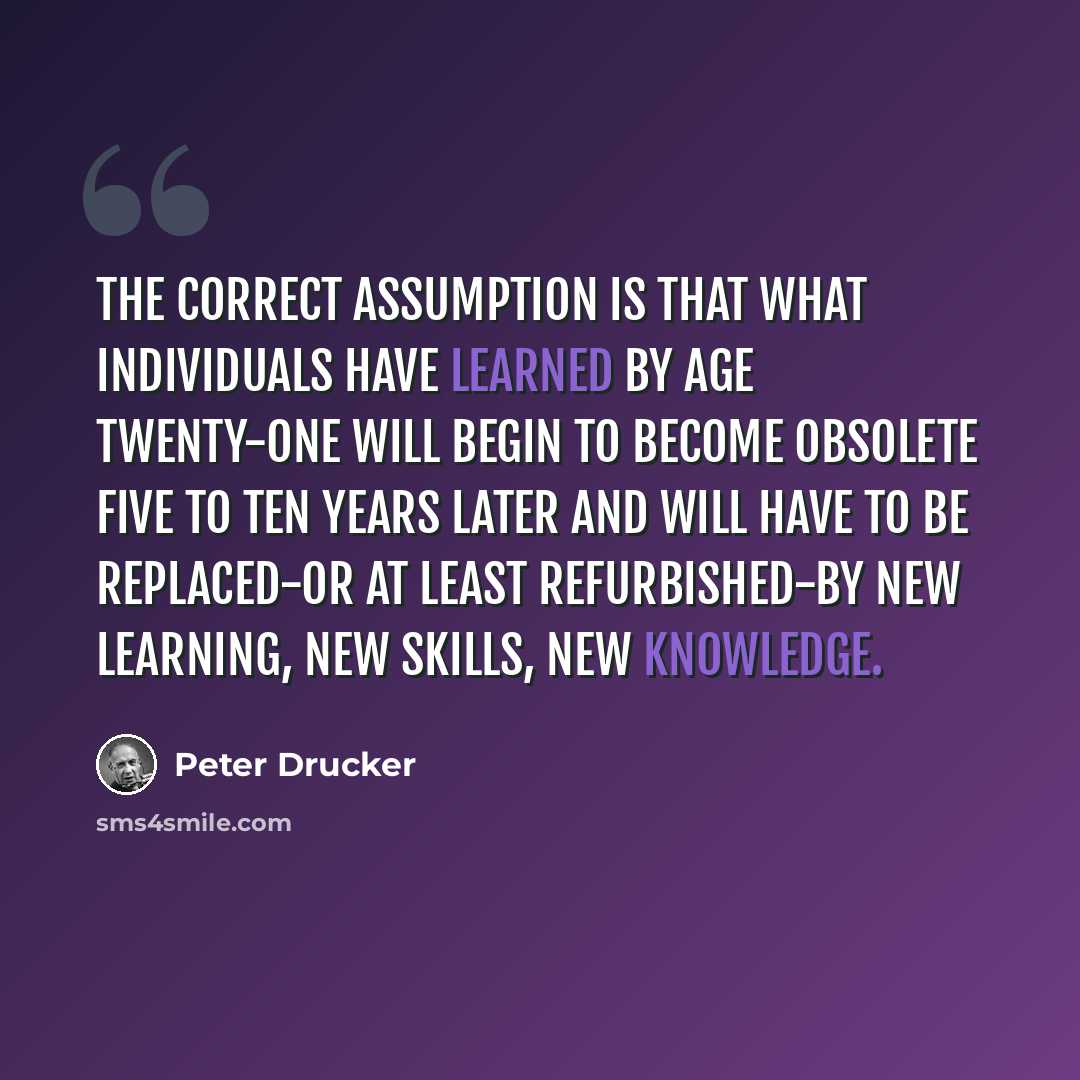 “The correct assumption is that what individuals have learned by age twenty-one will begin to become obsolete five to ten years later and will have to be replaced-or at least refurbished-by new learning, new skills, new knowledge.” quote by Peter Drucker