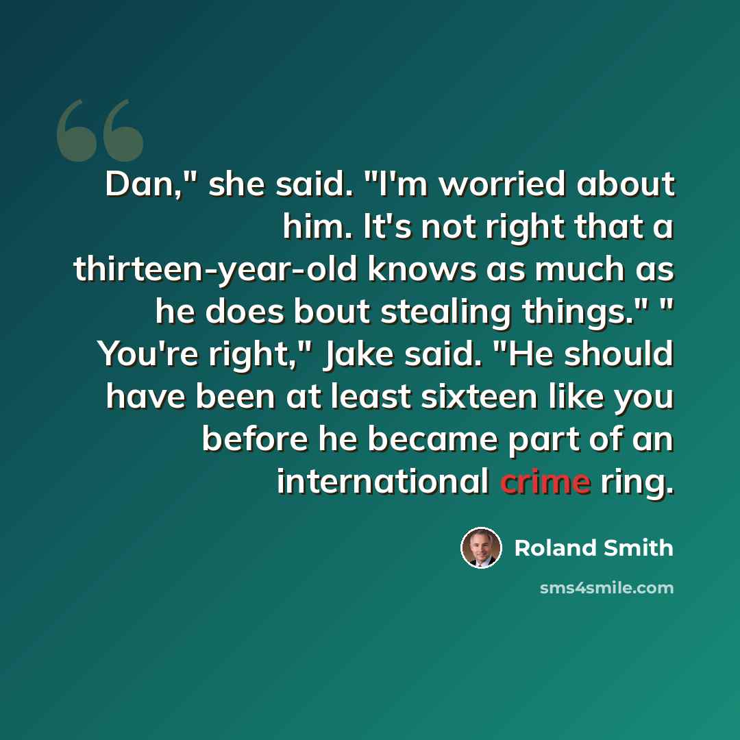 “Dan," she said. "I'm worried about him. It's not right that a thirteen-year-old knows as much as he does bout stealing things." " You're right," Jake said. "He should have been at least sixteen like you before he became part of an international crime ring.” quote by Roland Smith