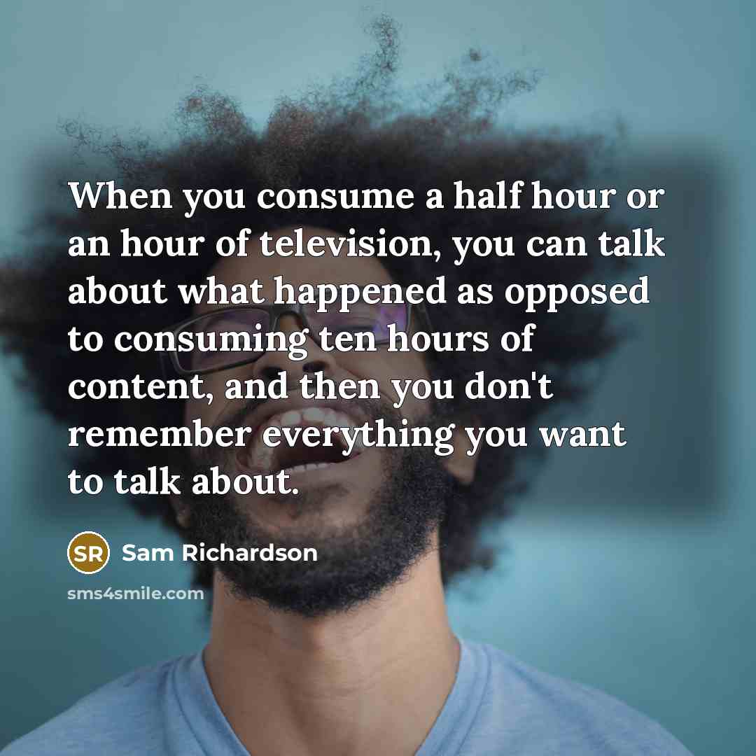 “When you consume a half hour or an hour of television, you can talk about what happened as opposed to consuming ten hours of content, and then you don't remember everything you want to talk about.” quote by Sam Richardson