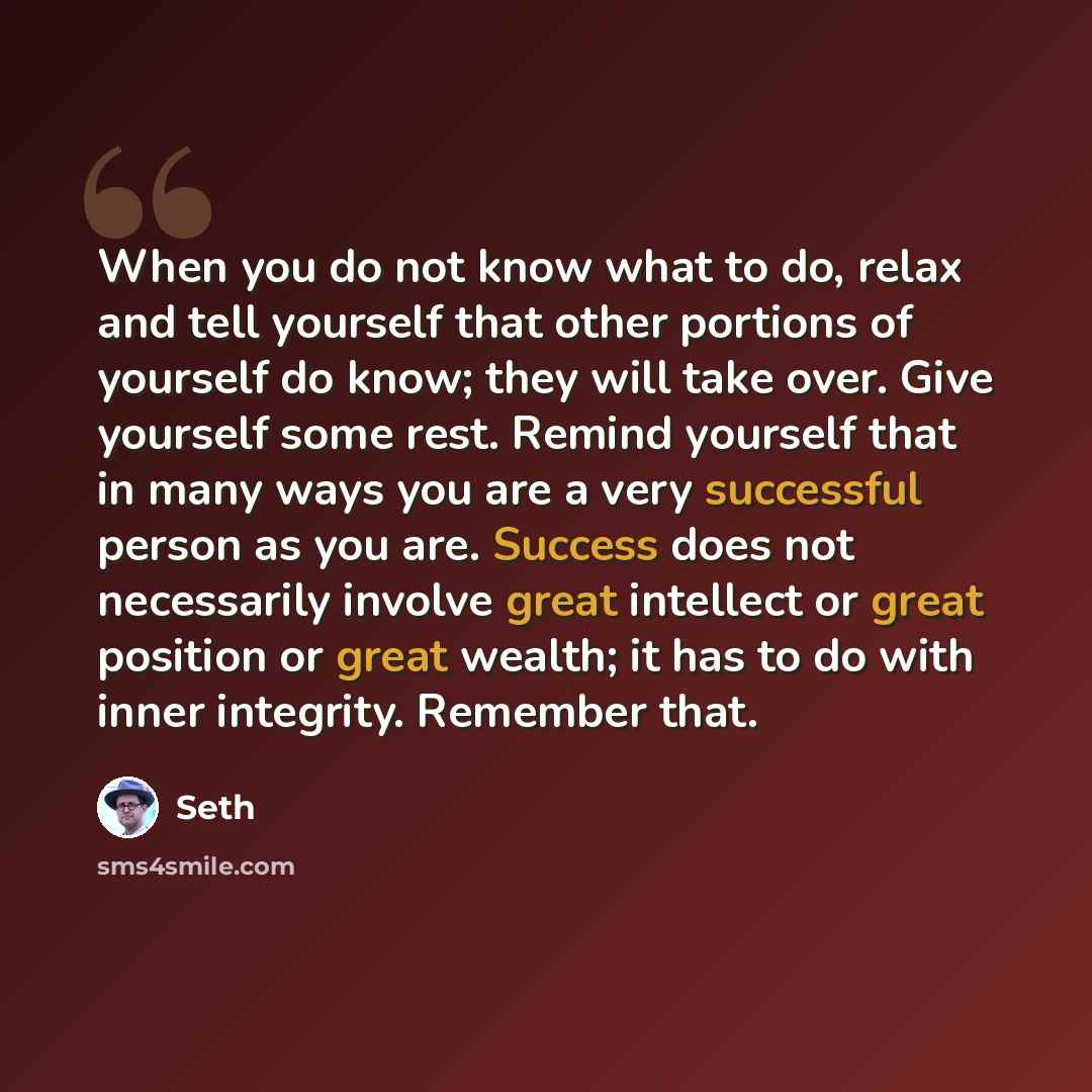 “When you do not know what to do, relax and tell yourself that other portions of yourself do know; they will take over. Give yourself some rest. Remind yourself that in many ways you are a very successful person as you are. Success does not necessarily involve great intellect or great position or…” quote by Seth
