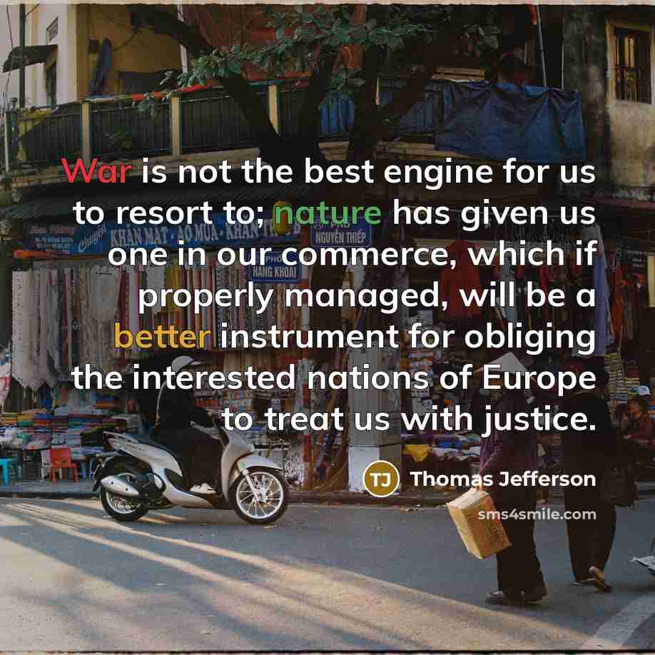 “War is not the best engine for us to resort to; nature has given us one in our commerce, which if properly managed, will be a better instrument for obliging the interested nations of Europe to treat us with justice.” quote by Thomas Jefferson