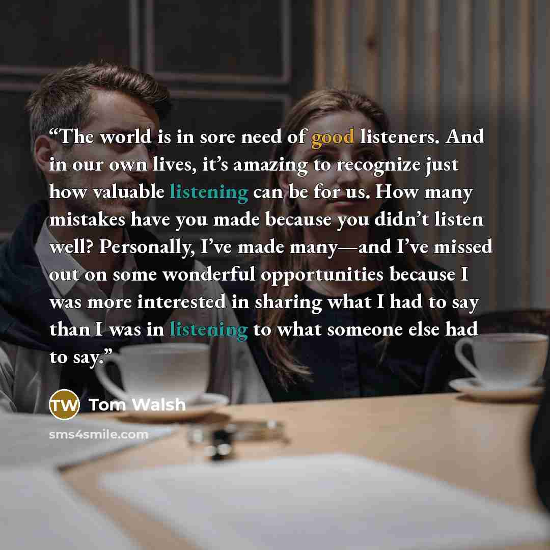 “The world is in sore need of good listeners. And in our own lives, it’s amazing to recognize just how valuable listening can be for us. How many mistakes have you made because you didn’t listen well? Personally, I’ve made many—and I’ve missed out on some wonderful opportunities because I was more…” quote by Tom Walsh