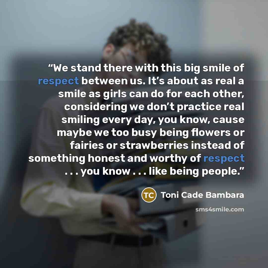 “We stand there with this big smile of respect between us. It’s about as real a smile as girls can do for each other, considering we don’t practice real smiling every day, you know, cause maybe we too busy being flowers or fairies or strawberries instead of something honest and worthy of respect…” quote by Toni Cade Bambara