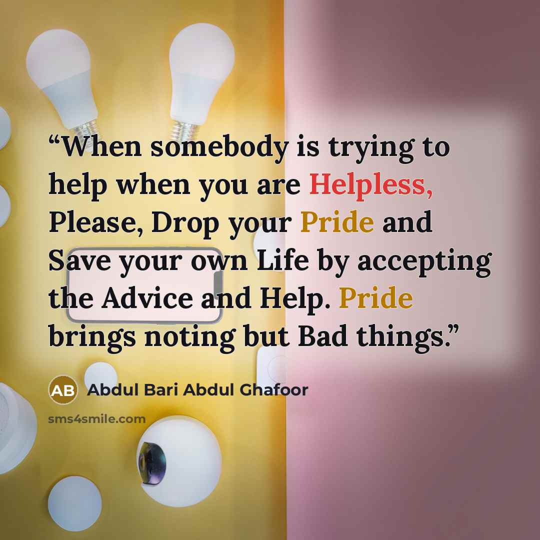“When somebody is trying to help when you are Helpless, Please, Drop your Pride and Save your own Life by accepting the Advice and Help. Pride brings noting but Bad things.” quote by Abdul Bari Abdul Ghafoor