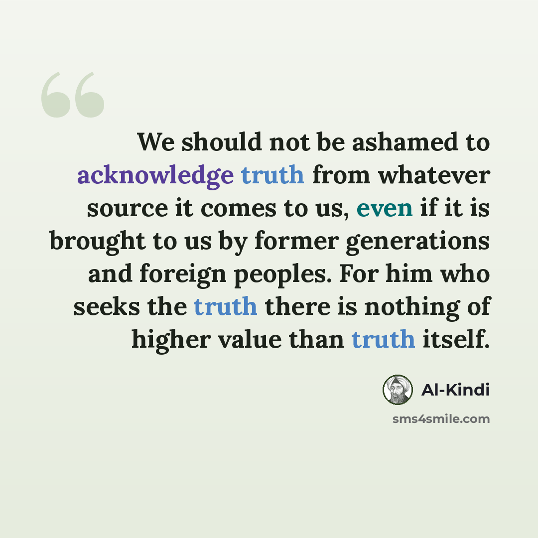 “We should not be ashamed to acknowledge truth from whatever source it comes to us, even if it is brought to us by former generations and foreign peoples. For him who seeks the truth there is nothing of higher value than truth itself.” quote by Al-Kindi