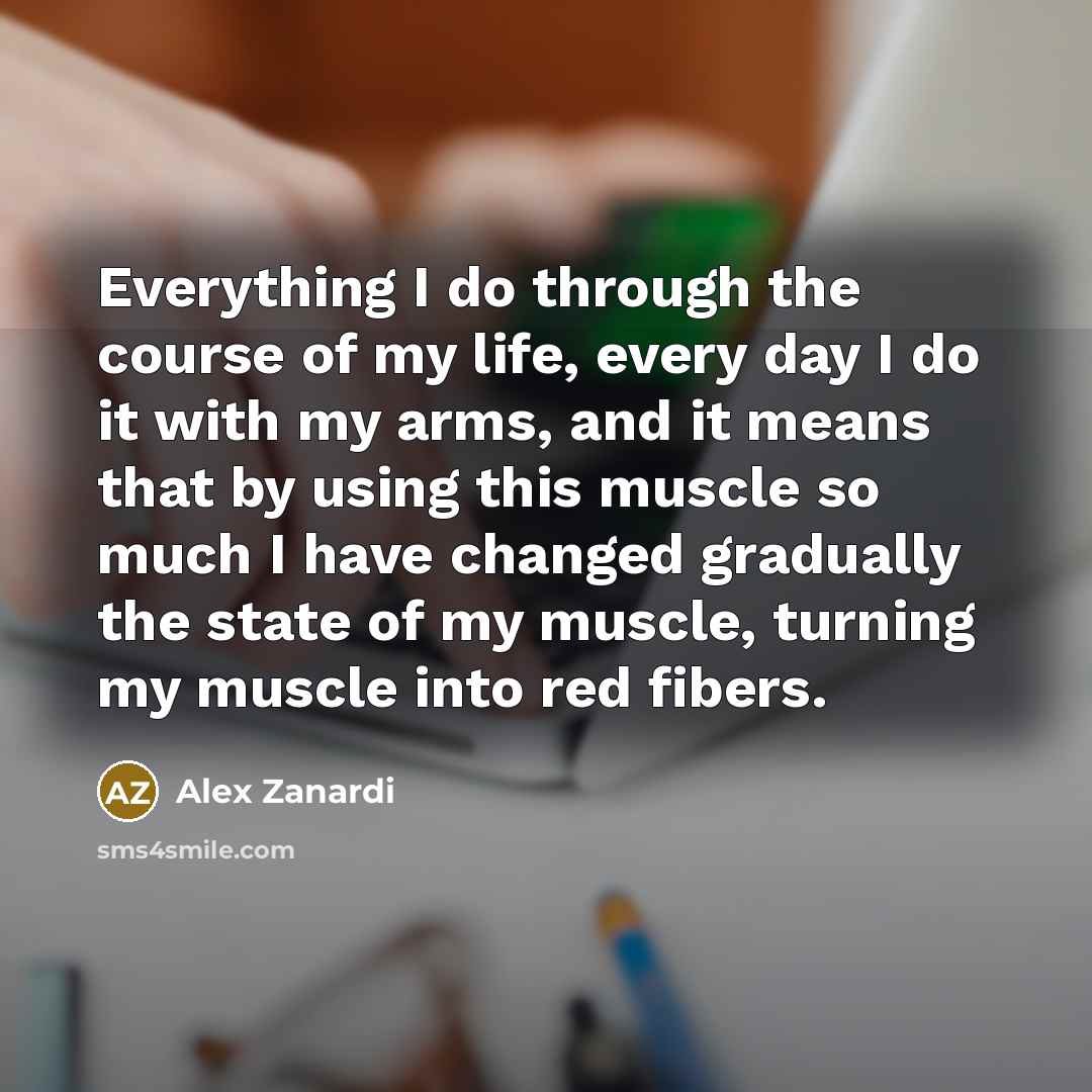 “Everything I do through the course of my life, every day I do it with my arms, and it means that by using this muscle so much I have changed gradually the state of my muscle, turning my muscle into red fibers.” quote by Alex Zanardi