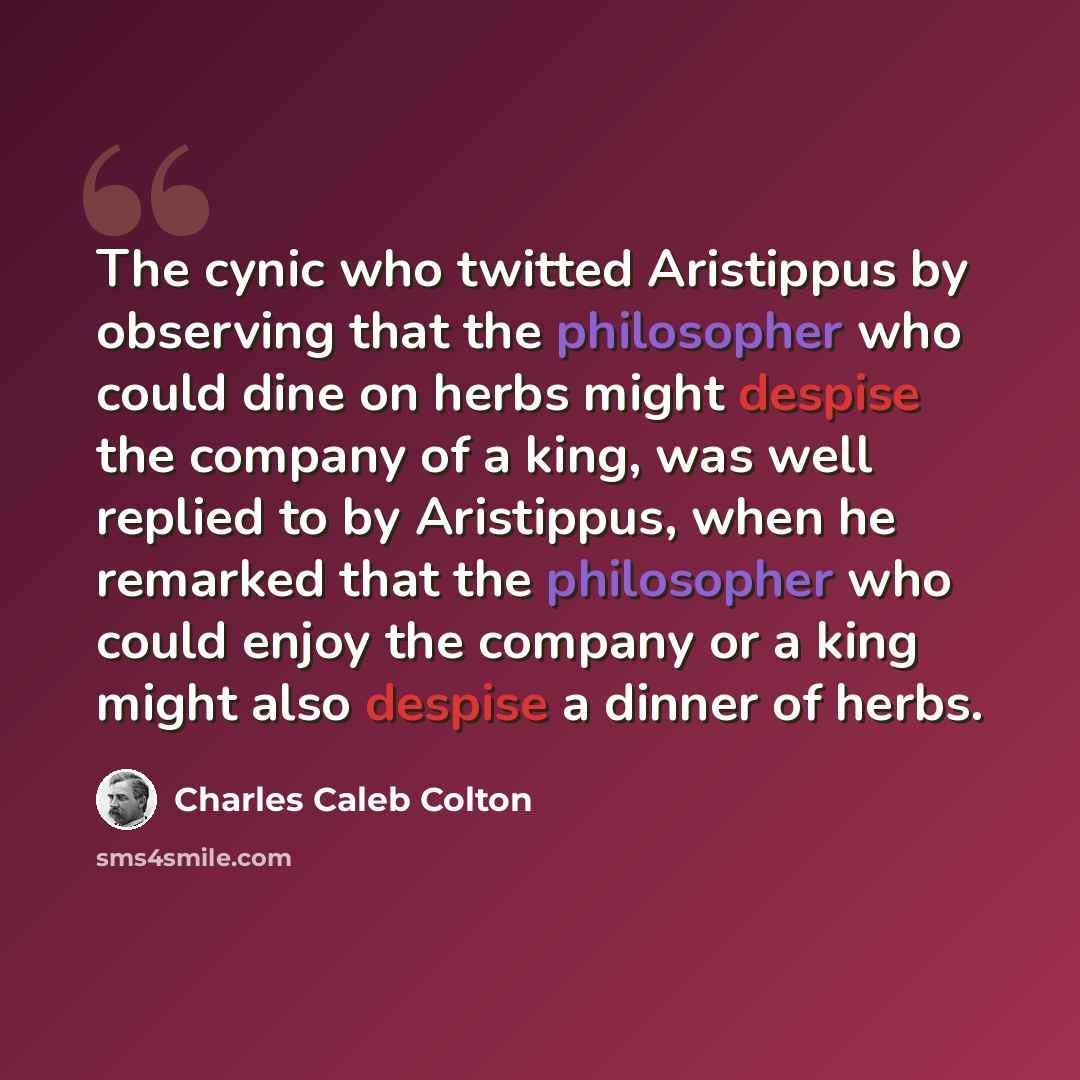 “The cynic who twitted Aristippus by observing that the philosopher who could dine on herbs might despise the company of a king, was well replied to by Aristippus, when he remarked that the philosopher who could enjoy the company or a king might also despise a dinner of herbs.” quote by Charles Caleb Colton