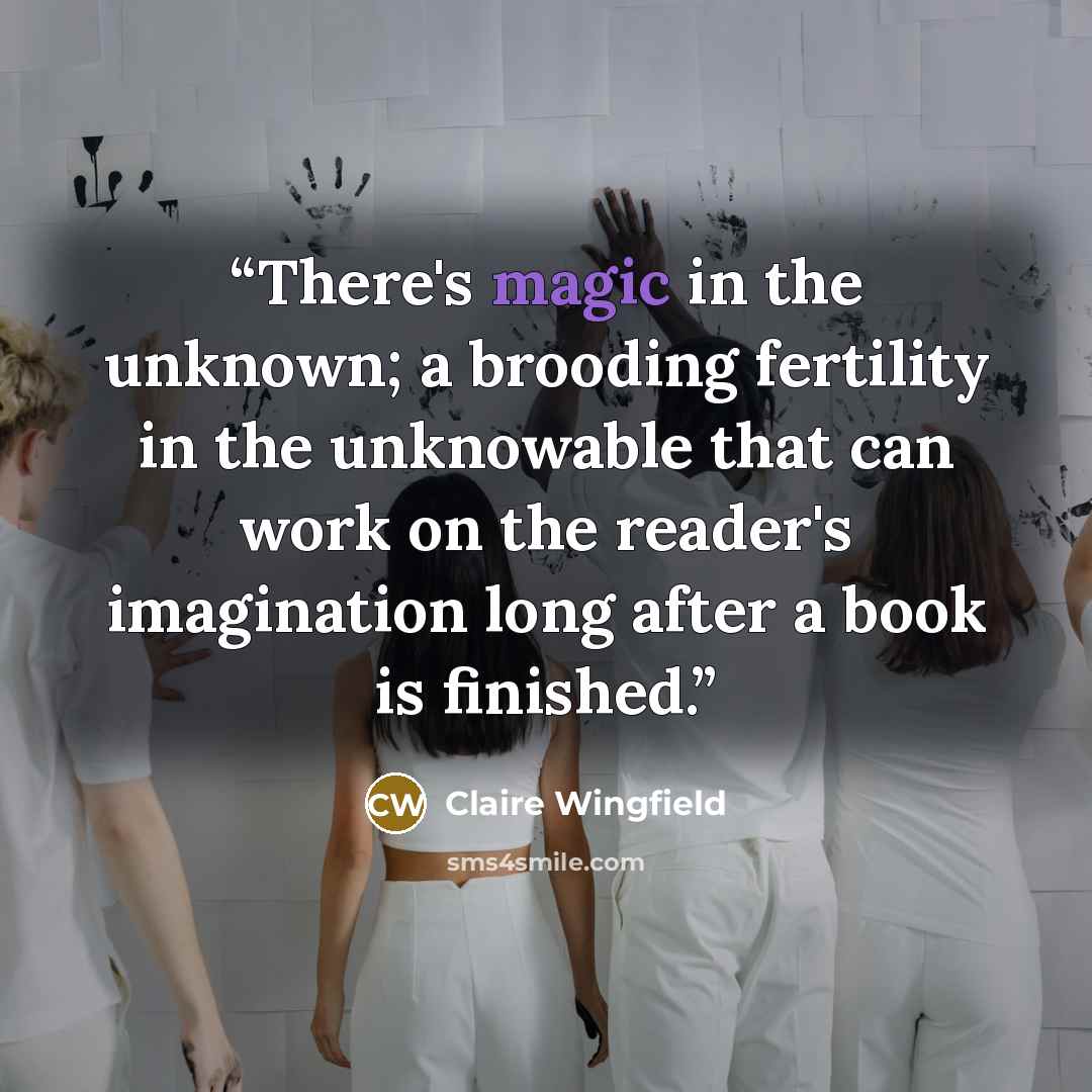 “There's magic in the unknown; a brooding fertility in the unknowable that can work on the reader's imagination long after a book is finished.” quote by Claire Wingfield