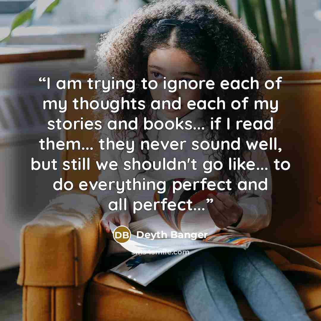 “I am trying to ignore each of my thoughts and each of my stories and books... if I read them... they never sound well, but still we shouldn't go like... to do everything perfect and all perfect...” quote by Deyth Banger
