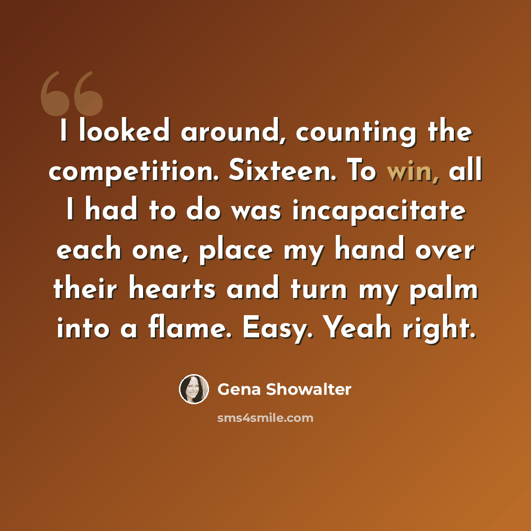 “I looked around, counting the competition. Sixteen. To win, all I had to do was incapacitate each one, place my hand over their hearts and turn my palm into a flame. Easy. Yeah right.” quote by Gena Showalter