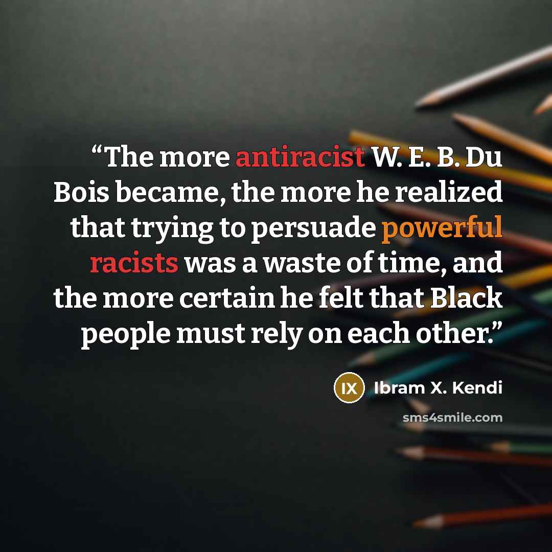 “The more antiracist W. E. B. Du Bois became, the more he realized that trying to persuade powerful racists was a waste of time, and the more certain he felt that Black people must rely on each other.” quote by Ibram X. Kendi