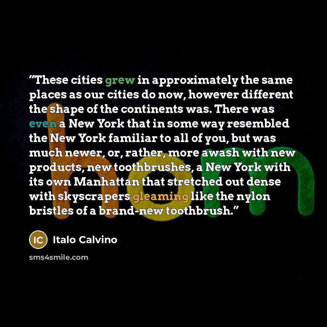 “These cities grew in approximately the same places as our cities do now, however different the shape of the continents was. There was even a New York that in some way resembled the New York familiar to all of you, but was much newer, or, rather, more awash with new products, new toothbrushes, a…” quote by Italo Calvino