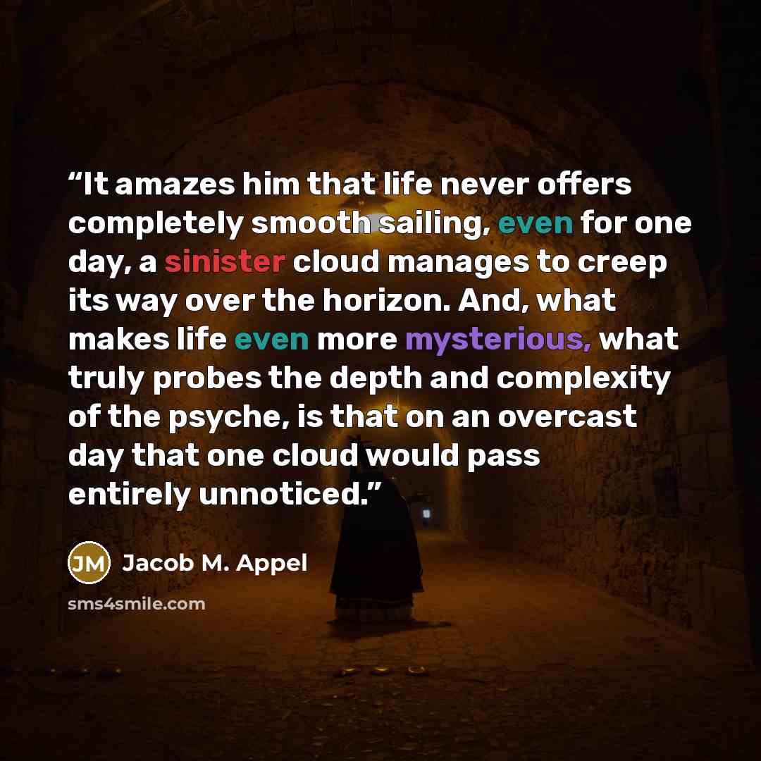 “It amazes him that life never offers completely smooth sailing, even for one day, a sinister cloud manages to creep its way over the horizon. And, what makes life even more mysterious, what truly probes the depth and complexity of the psyche, is that on an overcast day that one cloud would pass…” quote by Jacob M. Appel