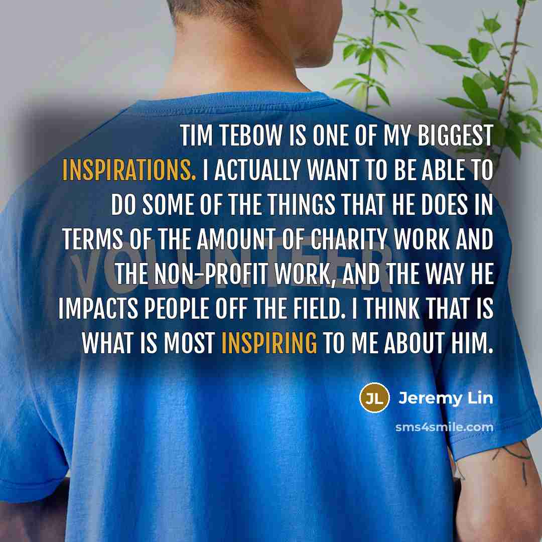 “Tim Tebow is one of my biggest inspirations. I actually want to be able to do some of the things that he does in terms of the amount of charity work and the non-profit work, and the way he impacts people off the field. I think that is what is most inspiring to me about him.” quote by Jeremy Lin