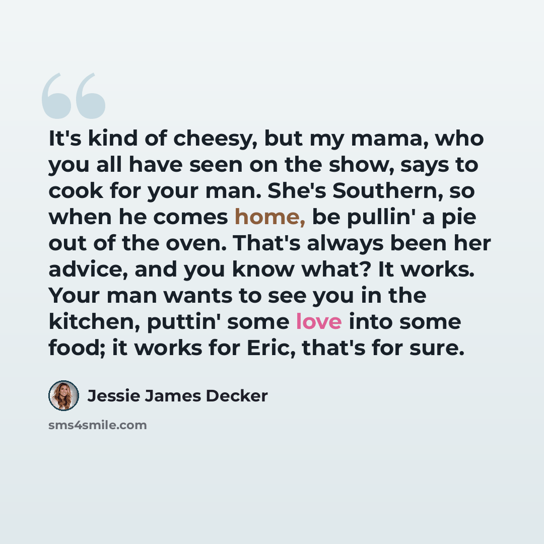 “It's kind of cheesy, but my mama, who you all have seen on the show, says to cook for your man. She's Southern, so when he comes home, be pullin' a pie out of the oven. That's always been her advice, and you know what? It works. Your man wants to see you in the kitchen, puttin' some love into some…” quote by Jessie James Decker