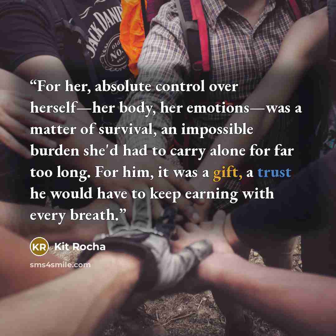 “For her, absolute control over herself—her body, her emotions—was a matter of survival, an impossible burden she'd had to carry alone for far too long. For him, it was a gift, a trust he would have to keep earning with every breath.” quote by Kit Rocha