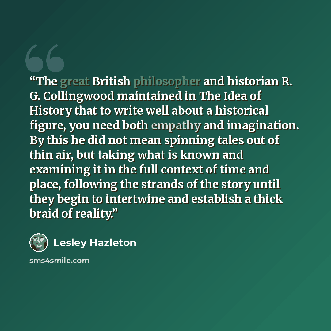 “The great British philosopher and historian R. G. Collingwood maintained in The Idea of History that to write well about a historical figure, you need both empathy and imagination. By this he did not mean spinning tales out of thin air, but taking what is known and examining it in the full context…” quote by Lesley Hazleton