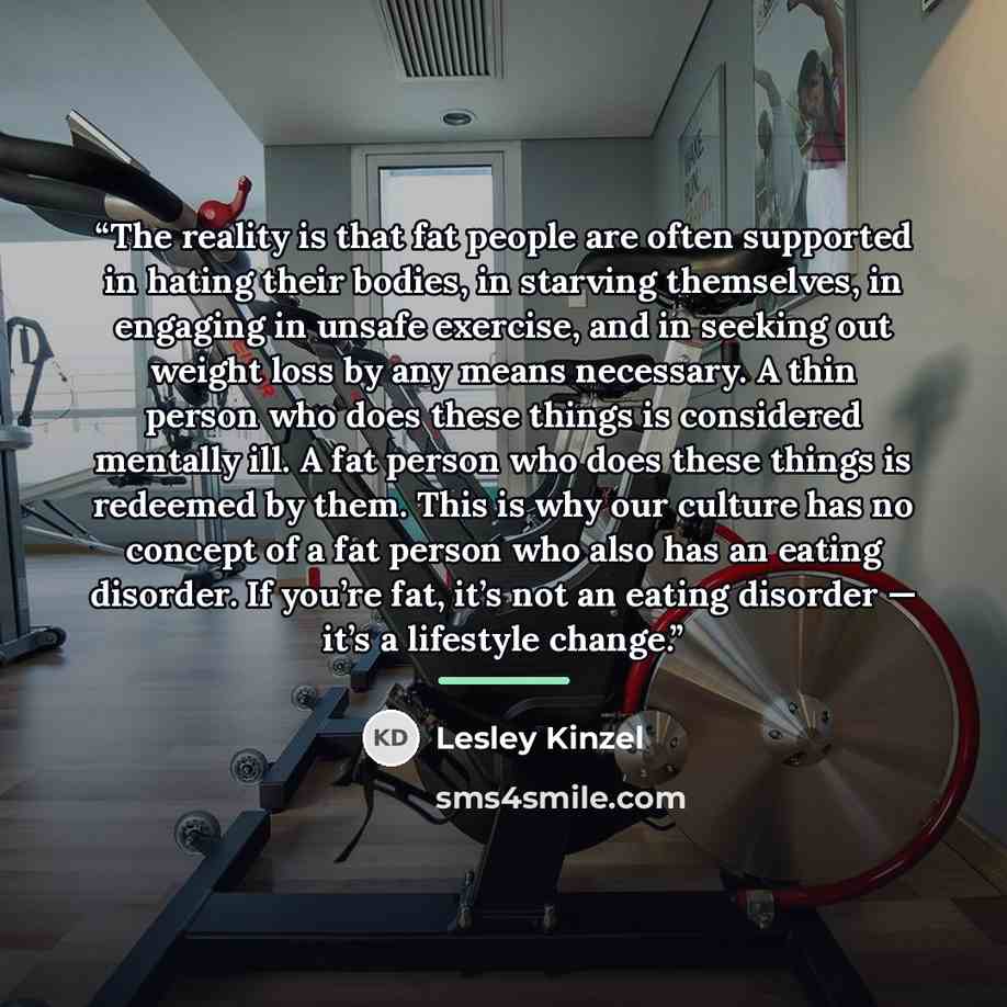 “The reality is that fat people are often supported in hating their bodies, in starving themselves, in engaging in unsafe exercise, and in seeking out weight loss by any means necessary. A thin person who does these things is considered mentally ill. A fat person who does these things is redeemed…” quote by Lesley Kinzel