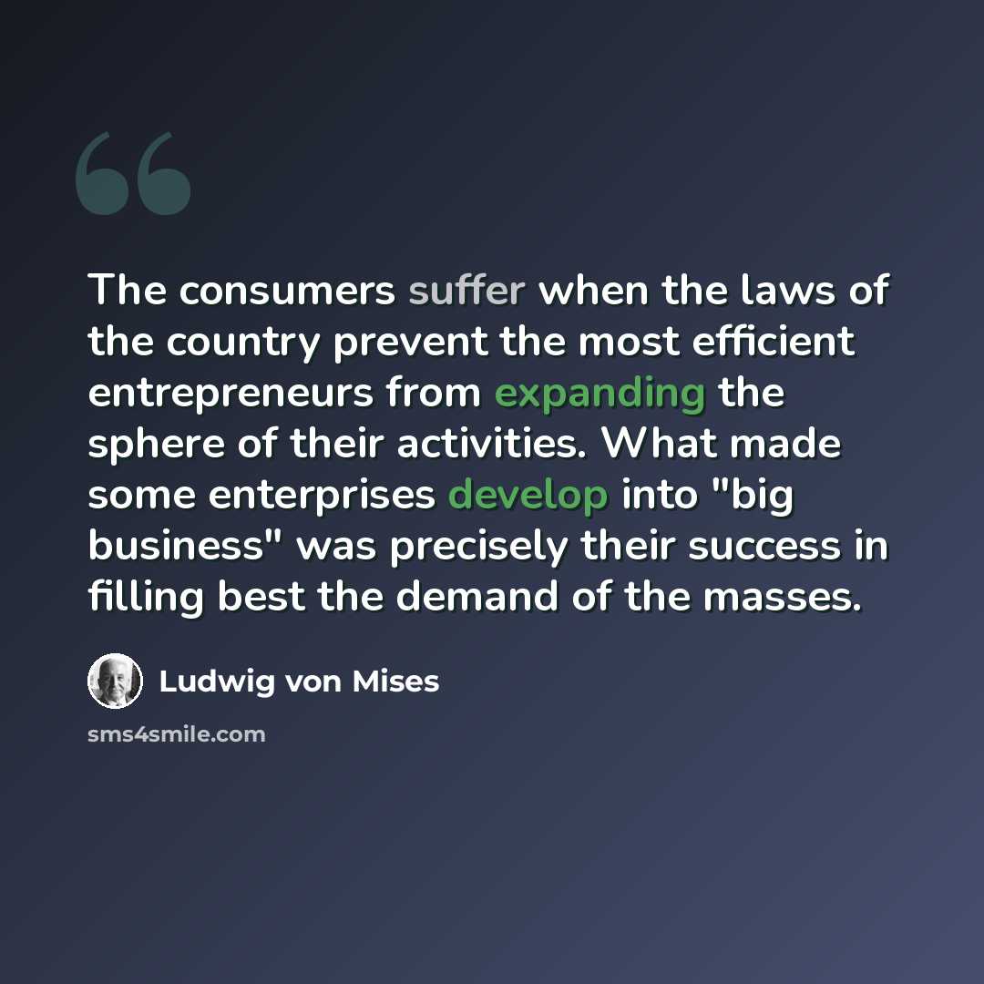 “The consumers suffer when the laws of the country prevent the most efficient entrepreneurs from expanding the sphere of their activities. What made some enterprises develop into "big business" was precisely their success in filling best the demand of the masses.” quote by Ludwig von Mises