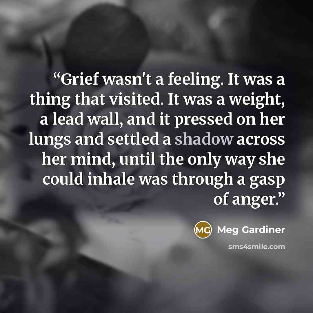“Grief wasn't a feeling. It was a thing that visited. It was a weight, a lead wall, and it pressed on her lungs and settled a shadow across her mind, until the only way she could inhale was through a gasp of anger.” quote by Meg Gardiner