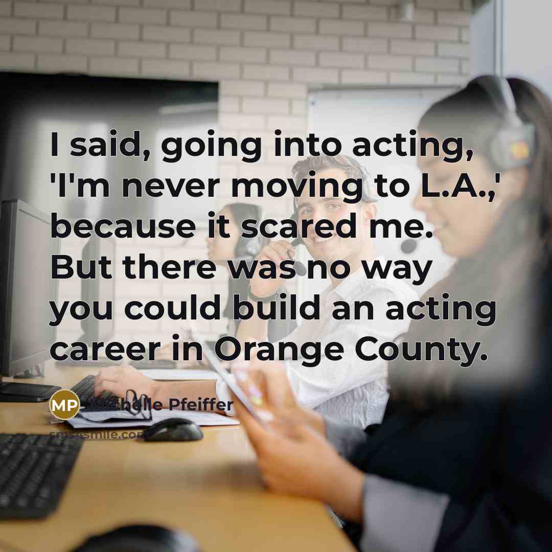 “I said, going into acting, 'I'm never moving to L.A.,' because it scared me. But there was no way you could build an acting career in Orange County.” quote by Michelle Pfeiffer