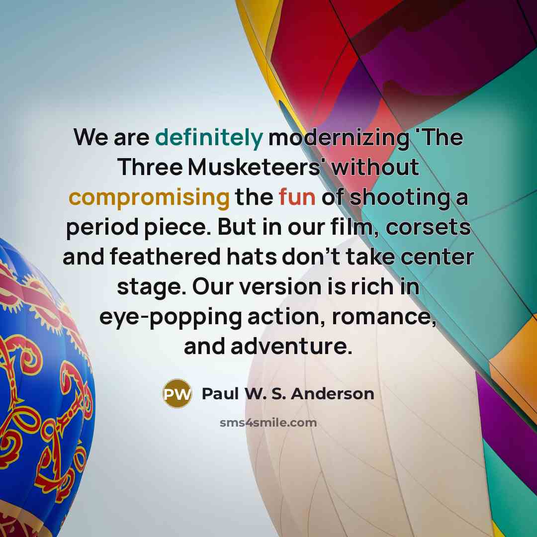 “We are definitely modernizing 'The Three Musketeers' without compromising the fun of shooting a period piece. But in our film, corsets and feathered hats don't take center stage. Our version is rich in eye-popping action, romance, and adventure.” quote by Paul W. S. Anderson