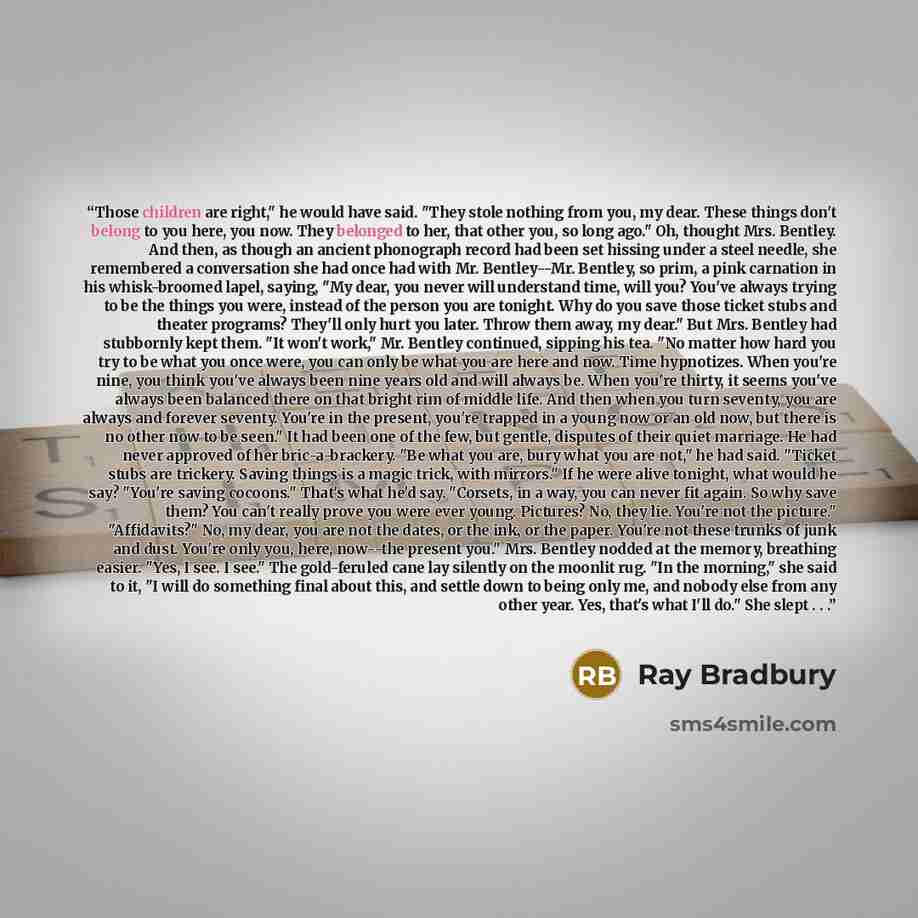 “Those children are right," he would have said. "They stole nothing from you, my dear. These things don't belong to you here, you now. They belonged to her, that other you, so long ago." Oh, thought Mrs. Bentley. And then, as though an ancient phonograph record had been set hissing under a steel…” quote by Ray Bradbury