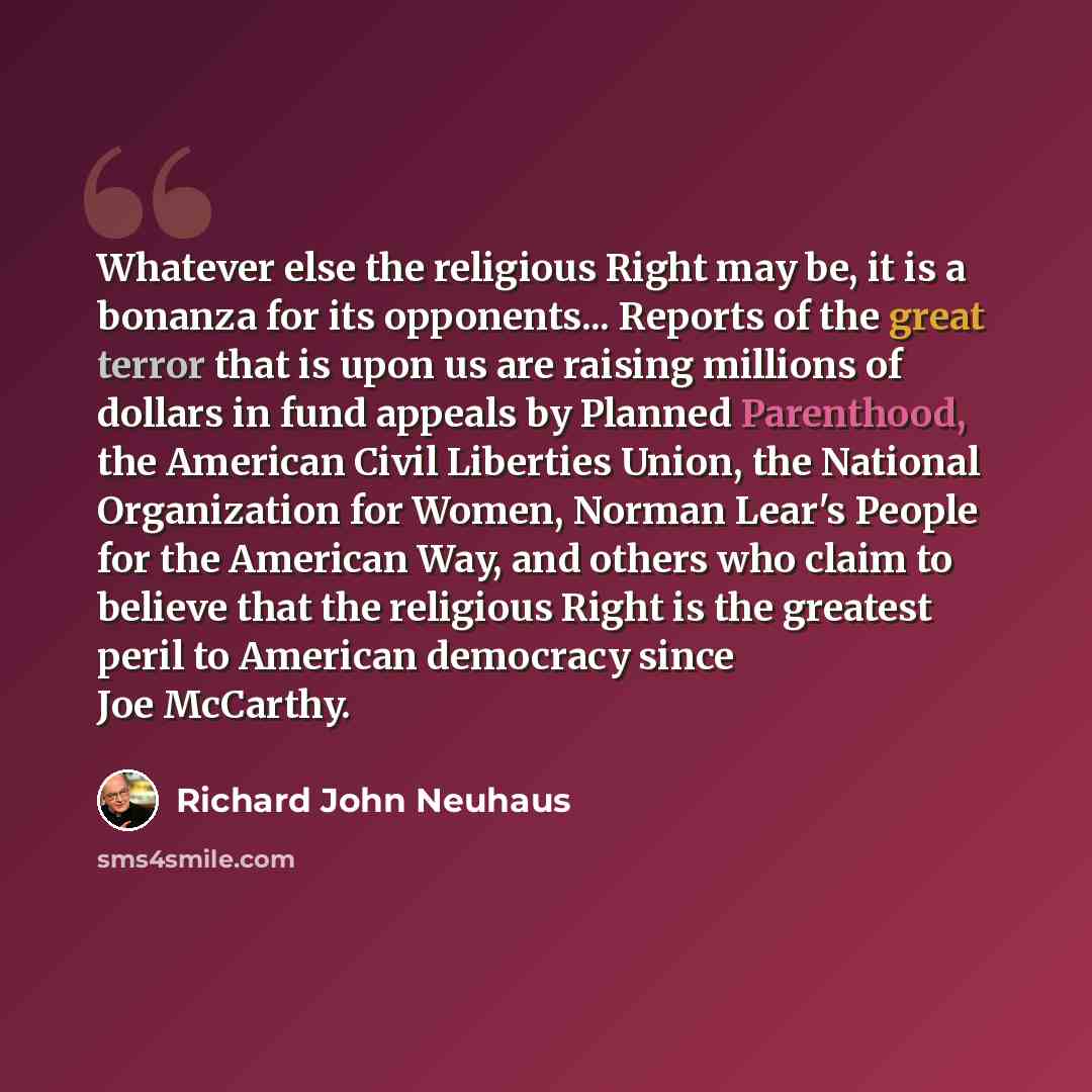 “Whatever else the religious Right may be, it is a bonanza for its opponents... Reports of the great terror that is upon us are raising millions of dollars in fund appeals by Planned Parenthood, the American Civil Liberties Union, the National Organization for Women, Norman Lear's People for the…” quote by Richard John Neuhaus