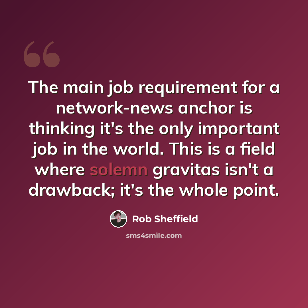 “The main job requirement for a network-news anchor is thinking it's the only important job in the world. This is a field where solemn gravitas isn't a drawback; it's the whole point.” quote by Rob Sheffield