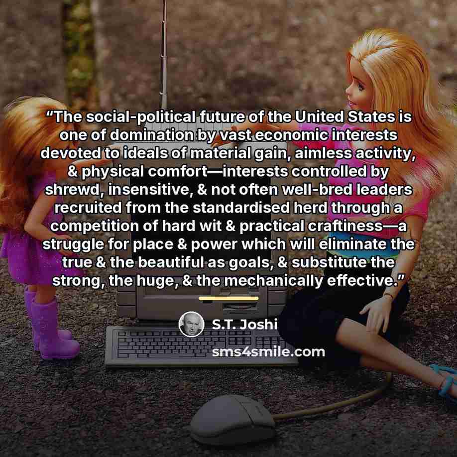 “The social-political future of the United States is one of domination by vast economic interests devoted to ideals of material gain, aimless activity, & physical comfort—interests controlled by shrewd, insensitive, & not often well-bred leaders recruited from the standardised herd through a…” quote by S.T. Joshi