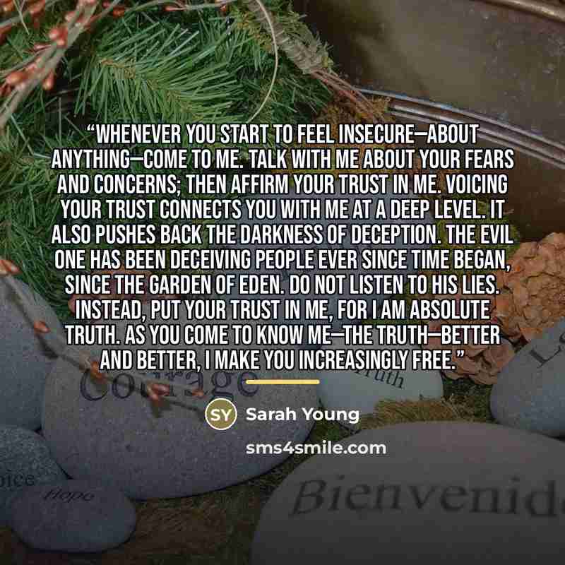 “Whenever you start to feel insecure—about anything—come to Me. Talk with Me about your fears and concerns; then affirm your trust in Me. Voicing your trust connects you with Me at a deep level. It also pushes back the darkness of deception. The evil one has been deceiving people ever since time…” quote by Sarah Young
