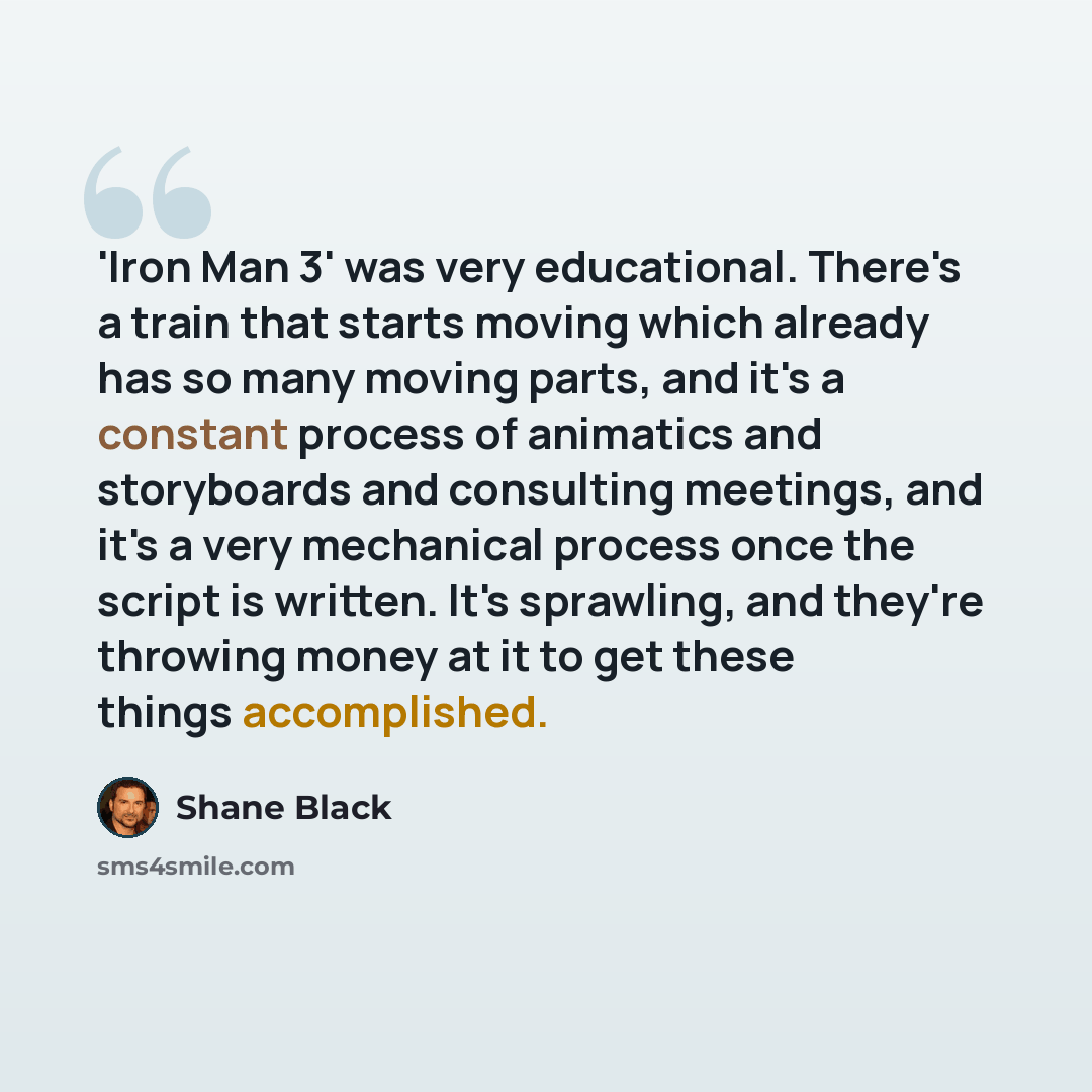 “'Iron Man 3' was very educational. There's a train that starts moving which already has so many moving parts, and it's a constant process of animatics and storyboards and consulting meetings, and it's a very mechanical process once the script is written. It's sprawling, and they're throwing money…” quote by Shane Black