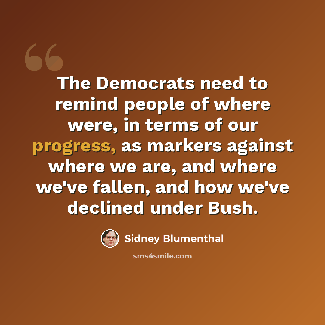 “The Democrats need to remind people of where were, in terms of our progress, as markers against where we are, and where we've fallen, and how we've declined under Bush.” quote by Sidney Blumenthal